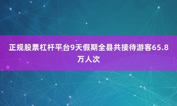 正规股票杠杆平台9天假期全县共接待游客65.8万人次
