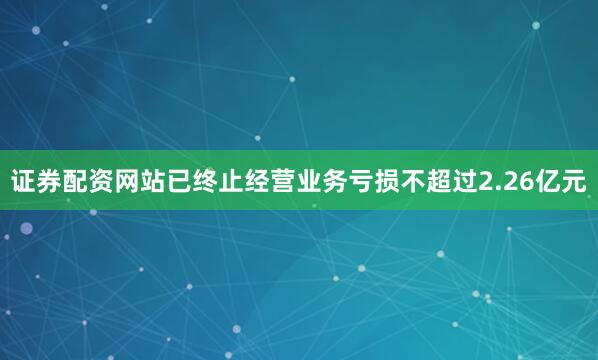 证券配资网站已终止经营业务亏损不超过2.26亿元